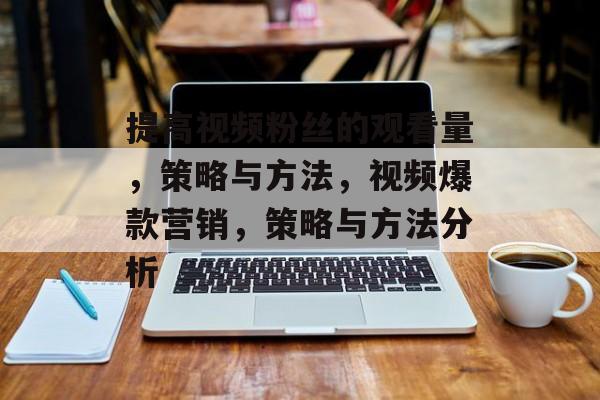 提高视频粉丝的观看量,策略与方法,视频爆款营销,策略与方法分析 提高视频粉丝的观看量,策略与方法,视频爆款营销,策略与方法分析