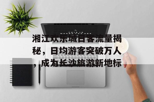 湘江欢乐城日客流量揭秘,日均游客突破万人,成为长沙旅游新地标 湘江欢乐城日客流量揭秘,日均游客突破万人,成为长沙旅游新地标
