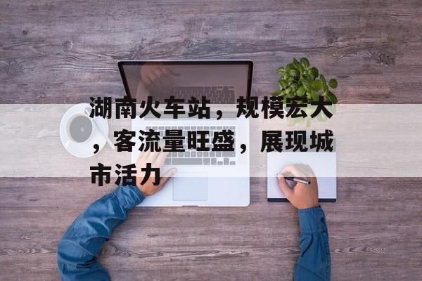 湖南火车站,规模宏大,客流量旺盛,展现城市活力 湖南火车站,规模宏大,客流量旺盛,展现城市活力