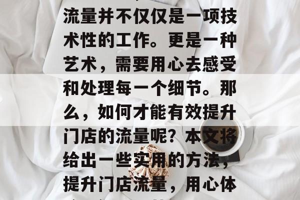在经营中,提升门店的流量并不仅仅是一项技术性的工作。更是一种艺术,需要用心去感受和处理每一个细节。那么,如何才能有效提升门店的流量呢?本文将给出一些实用的方法,提升门店流量,用心体验,细心运营 在经营中,提升门店的流量并不仅仅是一项技术性的工作。更是一种艺术,需要用心去感受和处理每一个细节。那么,如何才能有效提升门店的流量呢?本文将给出一些实用的方法,提升门店流量,用心体验,细心运营