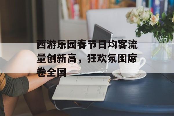 西游乐园春节日均客流量创新高,狂欢氛围席卷全国 西游乐园春节日均客流量创新高,狂欢氛围席卷全国