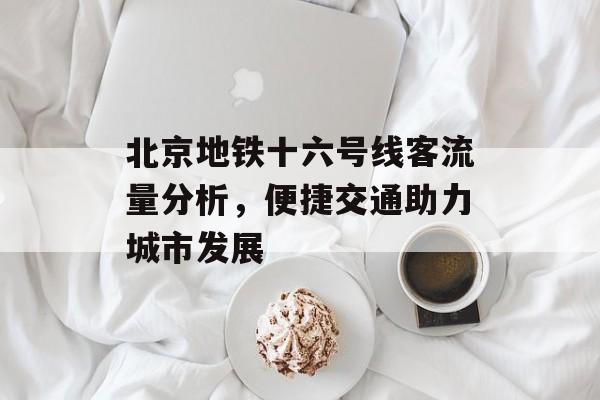 北京地铁十六号线客流量分析,便捷交通助力城市发展 北京地铁十六号线客流量分析,便捷交通助力城市发展