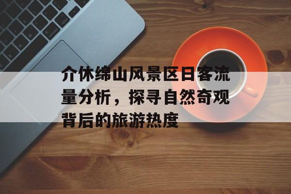 介休绵山风景区日客流量分析,探寻自然奇观背后的旅游热度 介休绵山风景区日客流量分析,探寻自然奇观背后的旅游热度