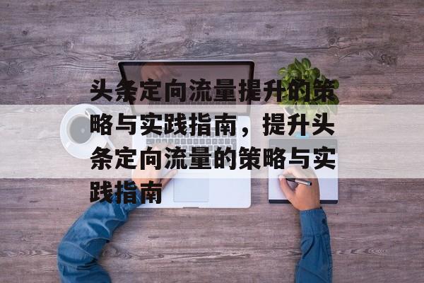头条定向流量提升的策略与实践指南,提升头条定向流量的策略与实践指南 头条定向流量提升的策略与实践指南,提升头条定向流量的策略与实践指南