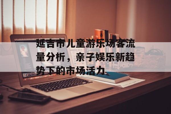 延吉市儿童游乐场客流量分析，亲子娱乐新趋势下的市场活力