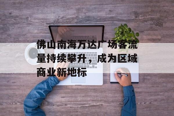 佛山南海万达广场客流量持续攀升,成为区域商业新地标 佛山南海万达广场客流量持续攀升,成为区域商业新地标