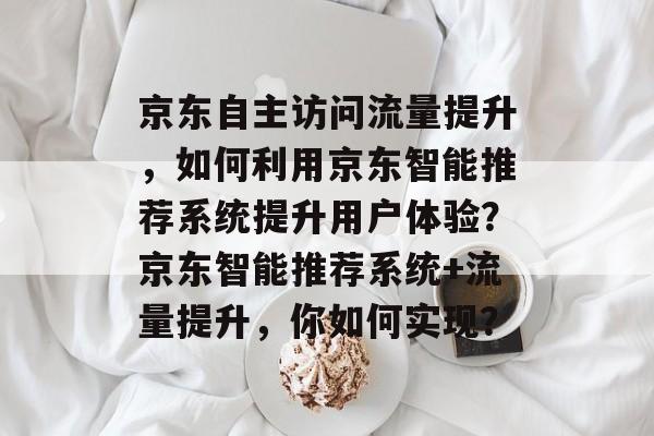 京东自主访问流量提升,如何利用京东智能推荐系统提升用户体验?京东智能推荐系统+流量提升,你如何实现? 京东自主访问流量提升,如何利用京东智能推荐系统提升用户体验?京东智能推荐系统+流量提升,你如何实现?