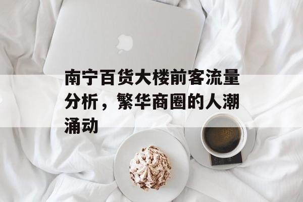 南宁百货大楼前客流量分析,繁华商圈的人潮涌动 南宁百货大楼前客流量分析,繁华商圈的人潮涌动