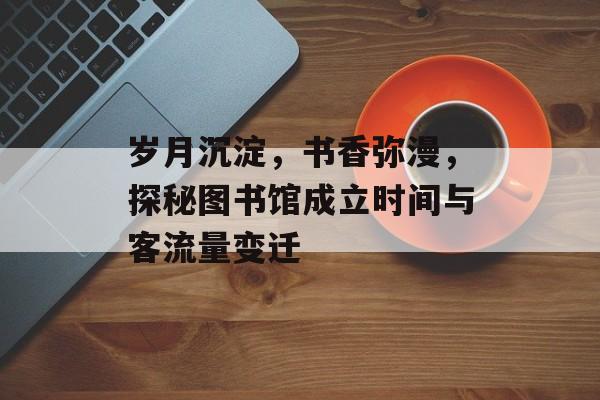 岁月沉淀，书香弥漫，探秘图书馆成立时间与客流量变迁