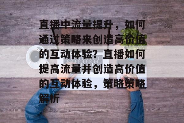 直播中流量提升,如何通过策略来创造高价值的互动体验?直播如何提高流量并创造高价值的互动体验,策略策略解析 直播中流量提升,如何通过策略来创造高价值的互动体验?直播如何提高流量并创造高价值的互动体验,策略策略解析