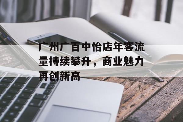 广州广百中怡店年客流量持续攀升,商业魅力再创新高 广州广百中怡店年客流量持续攀升,商业魅力再创新高