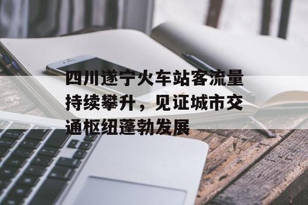 四川遂宁火车站客流量持续攀升,见证城市交通枢纽蓬勃发展 四川遂宁火车站客流量持续攀升,见证城市交通枢纽蓬勃发展