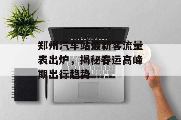 郑州汽车站最新客流量表出炉,揭秘春运高峰期出行趋势 郑州汽车站最新客流量表出炉,揭秘春运高峰期出行趋势