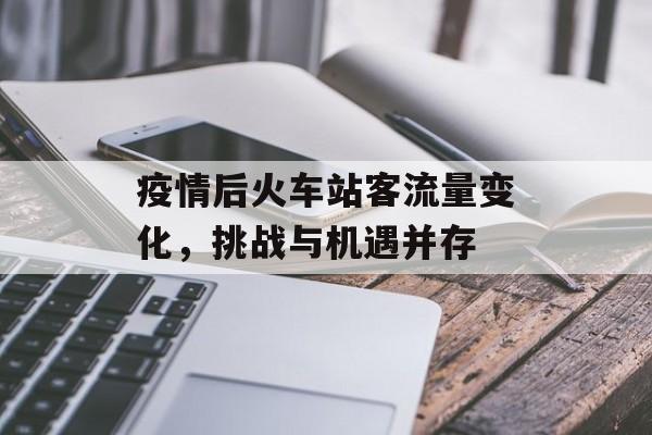 疫情后火车站客流量变化,挑战与机遇并存 疫情后火车站客流量变化,挑战与机遇并存