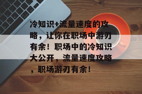 冷知识+流量速度的攻略，让你在职场中游刃有余！职场中的冷知识大公开，流量速度攻略，职场游刃有余！