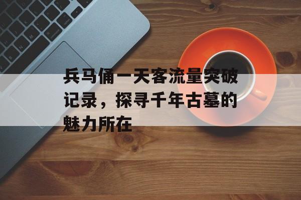 兵马俑一天客流量突破记录,探寻千年古墓的魅力所在 兵马俑一天客流量突破记录,探寻千年古墓的魅力所在