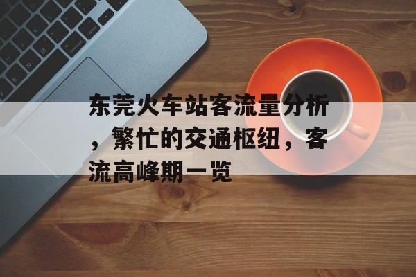 东莞火车站客流量分析,繁忙的交通枢纽,客流高峰期一览 东莞火车站客流量分析,繁忙的交通枢纽,客流高峰期一览