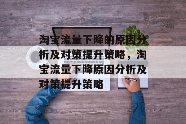 淘宝流量下降的原因分析及对策提升策略,淘宝流量下降原因分析及对策提升策略 淘宝流量下降的原因分析及对策提升策略,淘宝流量下降原因分析及对策提升策略