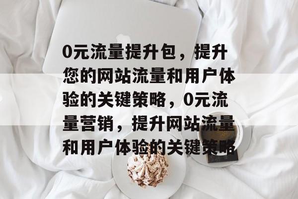 0元流量提升包，提升您的网站流量和用户体验的关键策略，0元流量营销，提升网站流量和用户体验的关键策略