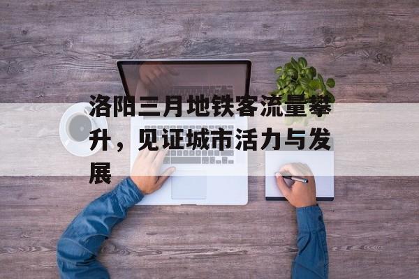 洛阳三月地铁客流量攀升,见证城市活力与发展 洛阳三月地铁客流量攀升,见证城市活力与发展