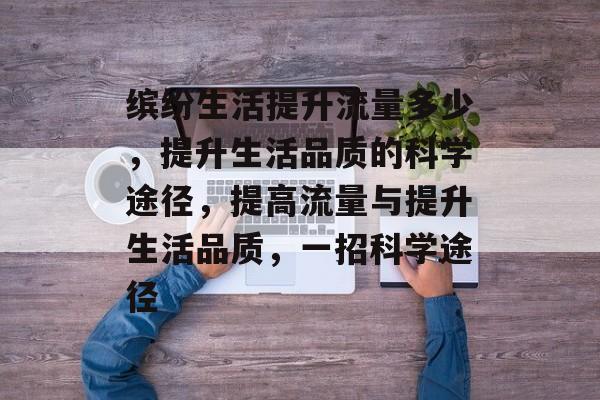 缤纷生活提升流量多少,提升生活品质的科学途径,提高流量与提升生活品质,一招科学途径 缤纷生活提升流量多少,提升生活品质的科学途径,提高流量与提升生活品质,一招科学途径