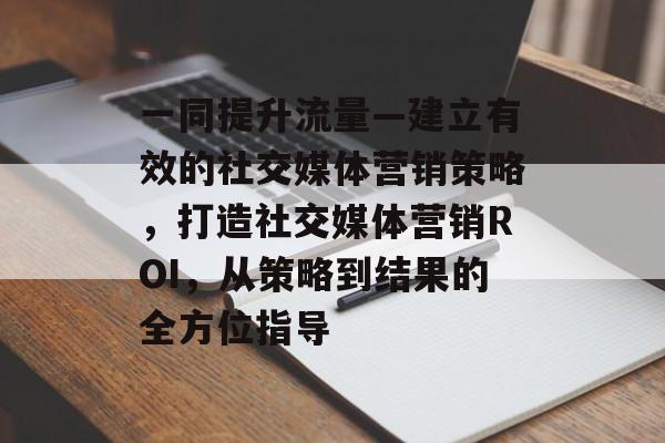 一同提升流量—建立有效的社交媒体营销策略,打造社交媒体营销ROI,从策略到结果的全方位指导 一同提升流量—建立有效的社交媒体营销策略,打造社交媒体营销ROI,从策略到结果的全方位指导