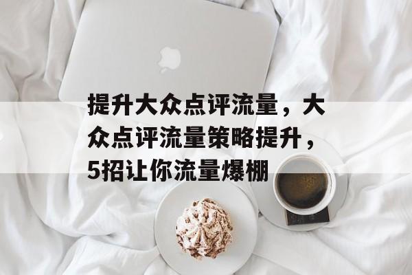 提升大众点评流量,大众点评流量策略提升,5招让你流量爆棚 提升大众点评流量,大众点评流量策略提升,5招让你流量爆棚