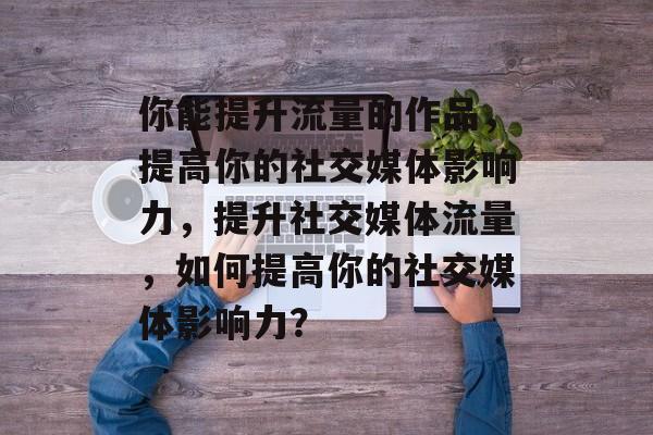 你能提升流量的作品,提高你的社交媒体影响力,提升社交媒体流量,如何提高你的社交媒体影响力? 你能提升流量的作品,提高你的社交媒体影响力,提升社交媒体流量,如何提高你的社交媒体影响力?