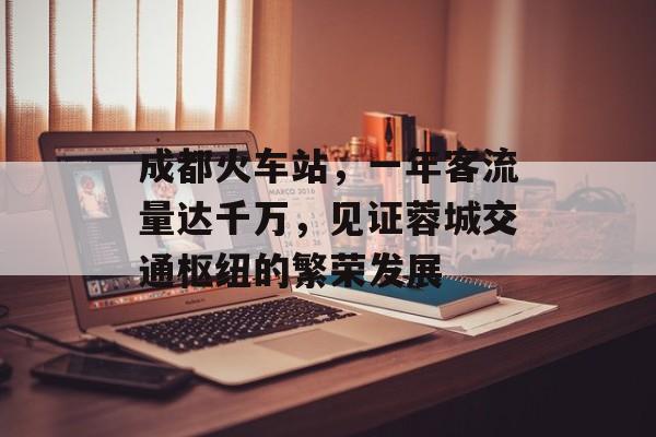 成都火车站,一年客流量达千万,见证蓉城交通枢纽的繁荣发展 成都火车站,一年客流量达千万,见证蓉城交通枢纽的繁荣发展