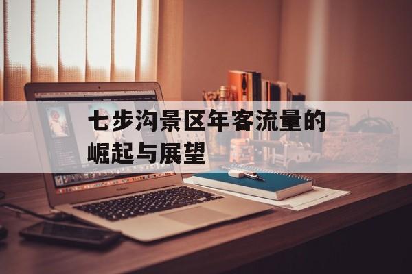 七步沟景区年客流量的崛起与展望 七步沟景区年客流量的崛起与展望