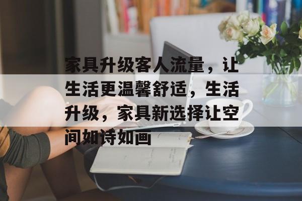 家具升级客人流量,让生活更温馨舒适,生活升级,家具新选择让空间如诗如画 家具升级客人流量,让生活更温馨舒适,生活升级,家具新选择让空间如诗如画