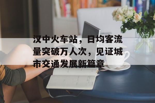 汉中火车站，日均客流量突破万人次，见证城市交通发展新篇章