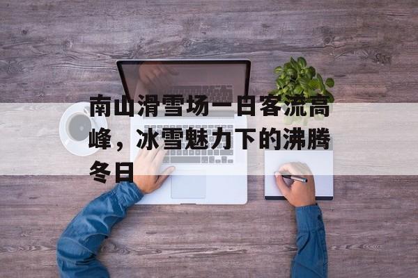 南山滑雪场一日客流高峰，冰雪魅力下的沸腾冬日