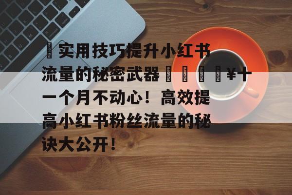 ✨实用技巧提升小红书流量的秘密武器✨🔥十一个月不动心!高效提高小红书粉丝流量的秘诀大公开! ✨实用技巧提升小红书流量的秘密武器✨🔥十一个月不动心!高效提高小红书粉丝流量的秘诀大公开!