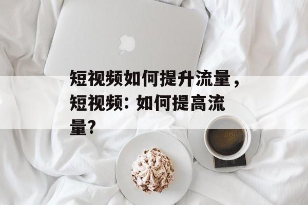 短视频如何提升流量，短视频: 如何提高流量?