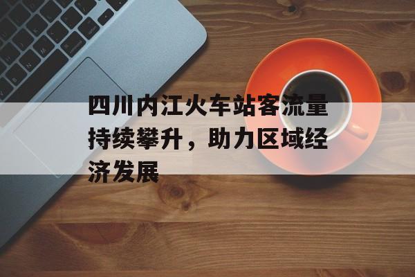 四川内江火车站客流量持续攀升,助力区域经济发展 四川内江火车站客流量持续攀升,助力区域经济发展