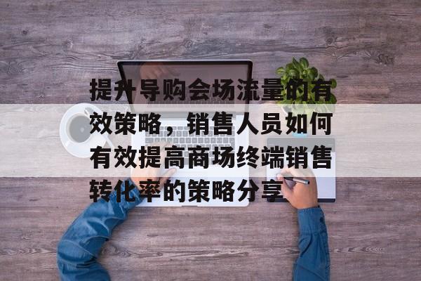 提升导购会场流量的有效策略，销售人员如何有效提高商场终端销售转化率的策略分享