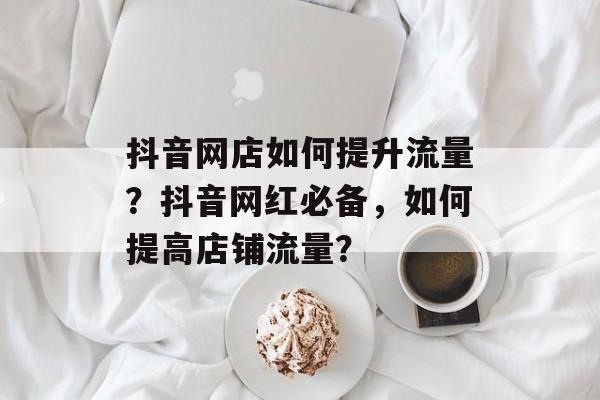 抖音网店如何提升流量?抖音网红必备,如何提高店铺流量? 抖音网店如何提升流量?抖音网红必备,如何提高店铺流量?