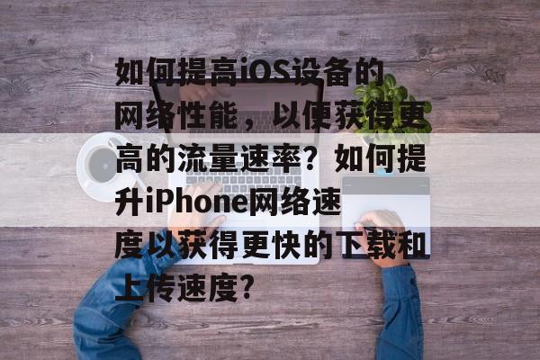 如何提高iOS设备的网络性能,以便获得更高的流量速率?如何提升iPhone网络速度以获得更快的下载和上传速度? 如何提高iOS设备的网络性能,以便获得更高的流量速率?如何提升iPhone网络速度以获得更快的下载和上传速度?