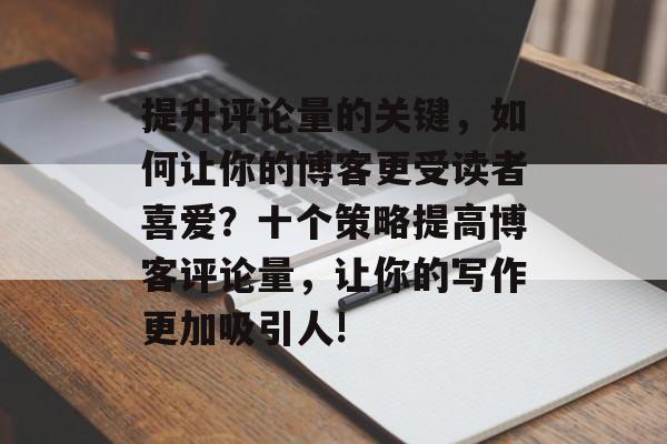 提升评论量的关键,如何让你的博客更受读者喜爱?十个策略提高博客评论量,让你的写作更加吸引人! 提升评论量的关键,如何让你的博客更受读者喜爱?十个策略提高博客评论量,让你的写作更加吸引人!