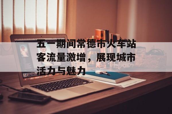 五一期间常德市火车站客流量激增,展现城市活力与魅力 五一期间常德市火车站客流量激增,展现城市活力与魅力