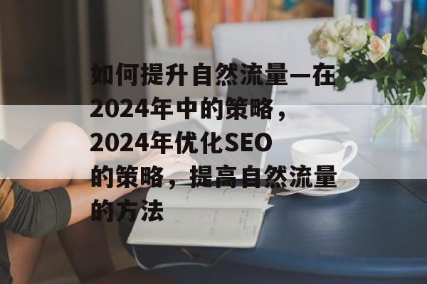 如何提升自然流量—在2024年中的策略,2024年优化SEO的策略,提高自然流量的方法 如何提升自然流量—在2024年中的策略,2024年优化SEO的策略,提高自然流量的方法