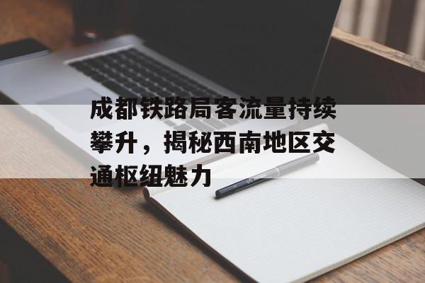 成都铁路局客流量持续攀升,揭秘西南地区交通枢纽魅力 成都铁路局客流量持续攀升,揭秘西南地区交通枢纽魅力