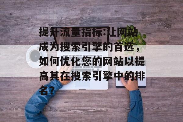 提升流量指标:让网站成为搜索引擎的首选,如何优化您的网站以提高其在搜索引擎中的排名? 提升流量指标:让网站成为搜索引擎的首选,如何优化您的网站以提高其在搜索引擎中的排名?