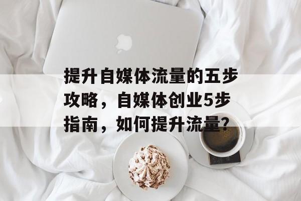 提升自媒体流量的五步攻略，自媒体创业5步指南，如何提升流量？