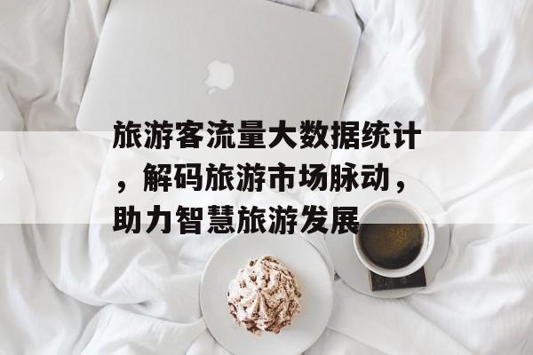 旅游客流量大数据统计,解码旅游市场脉动,助力智慧旅游发展 旅游客流量大数据统计,解码旅游市场脉动,助力智慧旅游发展