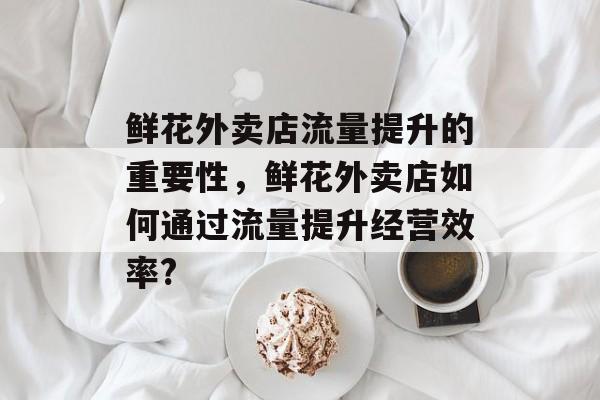 鲜花外卖店流量提升的重要性，鲜花外卖店如何通过流量提升经营效率?