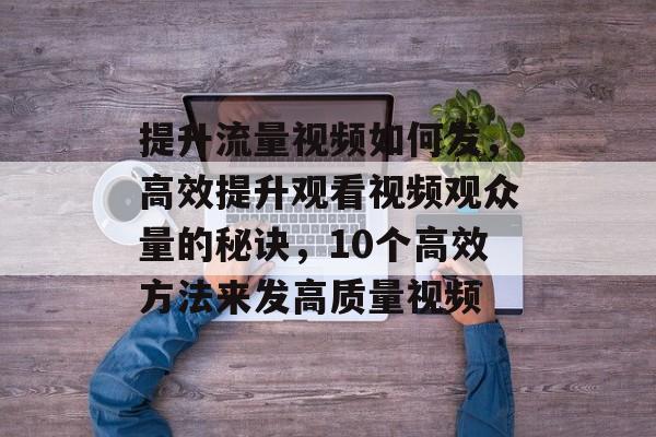 提升流量视频如何发,高效提升观看视频观众量的秘诀,10个高效方法来发高质量视频 提升流量视频如何发,高效提升观看视频观众量的秘诀,10个高效方法来发高质量视频