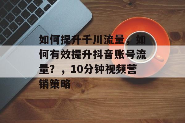 如何提升千川流量,如何有效提升抖音账号流量?,10分钟视频营销策略 如何提升千川流量,如何有效提升抖音账号流量?,10分钟视频营销策略