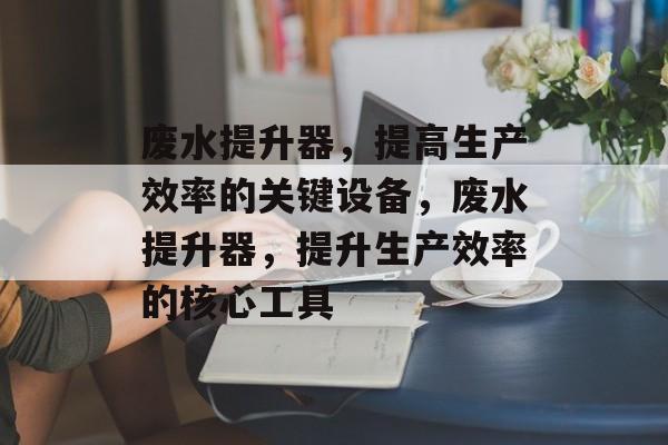 废水提升器,提高生产效率的关键设备,废水提升器,提升生产效率的核心工具 废水提升器,提高生产效率的关键设备,废水提升器,提升生产效率的核心工具